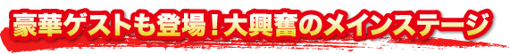 豪華ゲストも登場!大興奮のメインステージ 豪華ゲストも登場!大興奮のメインステージ