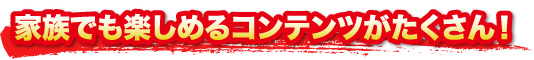 家族でも楽しめるコンテンツがたくさん！