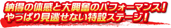 納得の体感と大興奮のパフォーマンス!やっぱり見逃せない特設ステージ! 納得の体感と大興奮のパフォーマンス!やっぱり見逃せない特設ステージ!