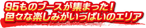 95ものブースが集まった!色々な楽しみがいっぱいのエリア 95ものブースが集まった!色々な楽しみがいっぱいのエリア