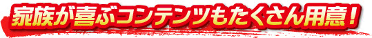 家族が喜ぶコンテンツもたくさん用意! 家族が喜ぶコンテンツもたくさん用意!
