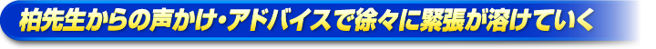 柏先生からの声かけ・アドバイスで徐々に緊張が溶けていく