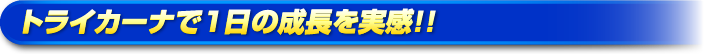 トライカーナで一日の成長を実感！