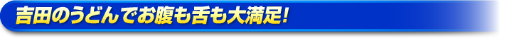 吉田のうどんでお腹も舌も大満足! 吉田のうどんでお腹も舌も大満足!