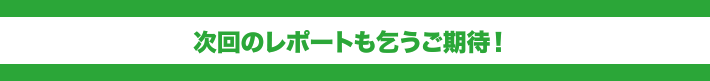 次回のレポートも乞うご期待! 次回のレポートも乞うご期待!