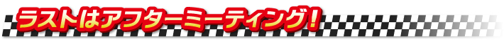 ラストはアフターミーティング! ラストはアフターミーティング!