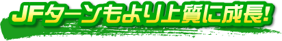JFターンもより上質に成長! JFターンもより上質に成長!