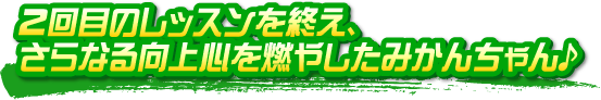 2回目のレッスンを終え、さらなる向上心を燃やしたみかんちゃん♪ 2回目のレッスンを終え、さらなる向上心を燃やしたみかんちゃん♪