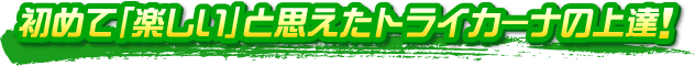 初めて「楽しい」と思えたトライカーナの上達! 初めて「楽しい」と思えたトライカーナの上達!